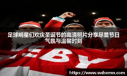 足球明星们欢庆圣诞节的高清照片分享尽显节日气氛与温馨时刻