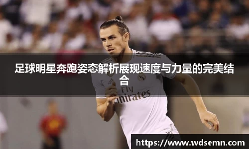 足球明星奔跑姿态解析展现速度与力量的完美结合